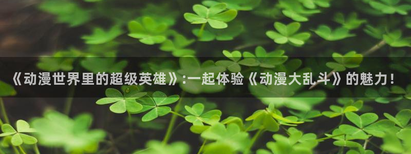 天堂动漫官方官网：《动漫世界里的超级英雄》:一起体验《动漫大乱斗》的魅力！