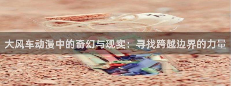 禁漫天堂动漫在线看：大风车动漫中的奇幻与现实：寻找跨越边界的力量