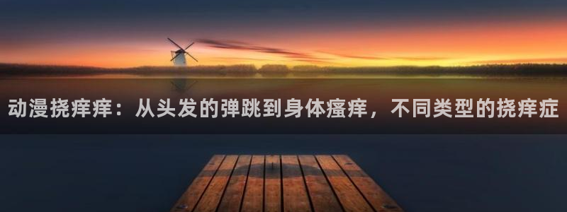 动漫天堂网站：动漫挠痒痒：从头发的弹跳到身体瘙痒，不同类型的挠痒症